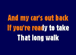 And my car's out bank

If you're ready to take
That long walk