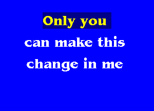 Only you

can make this

change in me