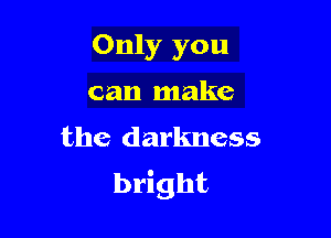 Only you

can make
the darkness
bright