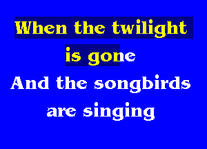 When the twilight
is gone
And the songbirds

are singing