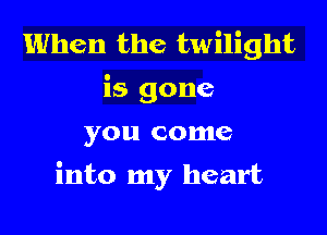 When the twilight
is gone

you come

into my heart