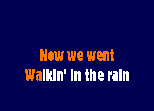 Now we went
Walkin' in the rain