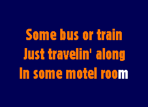 Some bus or train

lust trauelin' along
In some motel room