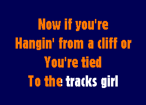 Now if you're
Hangin' from a cliff or

You're tied
To the trams girl