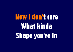 Now I don't care

What kinda
Shape you're in