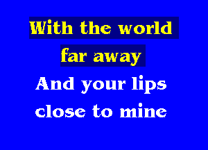 With the world
far away

And your lips

close to mine