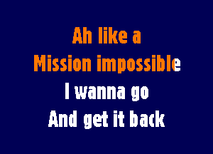 Ah like a
Mission impossible

Iwanna go
And get it batk