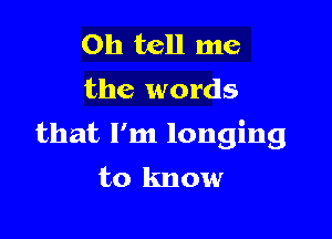 0h tell me
the words

that I'm longing
to know