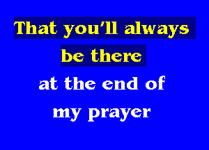 That you'll always
be there

at the end of
my prayer