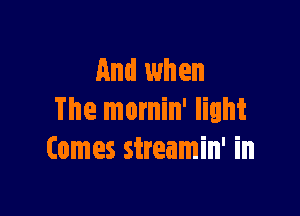 And when

The mornin' light
Comes sireamin' in