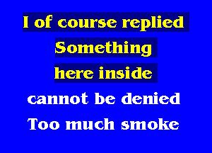 l of course replied
Something
here inside

cannot be denied

Too much smoke