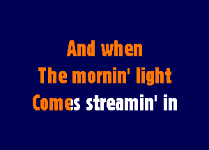 And when

The mornin' light
Comes sireamin' in