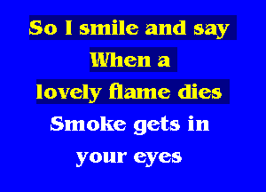 So I smile and say
When a
lovely flame dies
Smoke gets in
your eyes