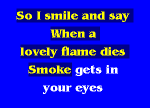So I smile and say
When a
lovely flame dies
Smoke gets in
your eyes