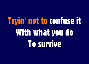 Tryin' not to confuse it

With what you do
To survive