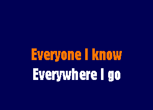 Everyone I know
Everywhere I go