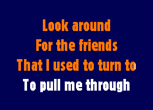 Look around
For the friends

That I used to turn to
To pull me through