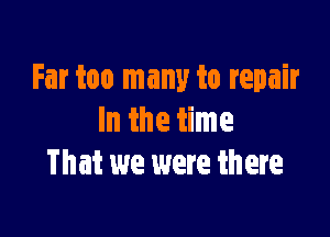 Far too many to repair

In the time
That we were th ere