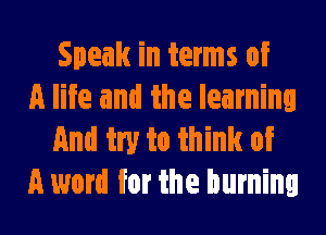 Speak in terms of
A life and the learning
And try to think of
A word for the burning