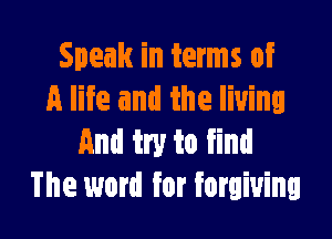 Speak in terms of
A life and the living

And try to find
The word for forgiving
