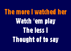 The more I watched her
Watch 'em play

The less I
Thought of to say