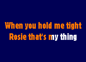 When you hold me tight

Rosie that's my thing