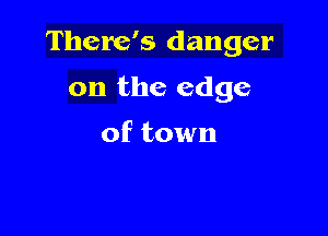 There's danger

on the edge

of town