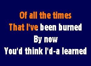 Of all the times
That I've been burned

By now
You'd think I'd-a learned