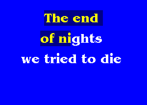 The end
of nights

we tried to die