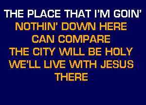 THE PLACE THAT I'M GOIN'
NOTHIN' DOWN HERE
CAN COMPARE
THE CITY WILL BE HOLY
WE'LL LIVE WITH JESUS
THERE