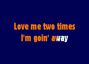 Love me two times

I'm goin' away