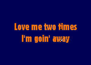 Love me two iimes

I'm goin' away