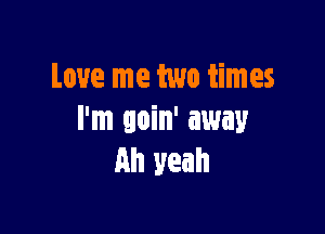 Love me two times

I'm goin' away
All yeah