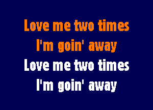 Love me two times
I'm goin' away

Love me two times
I'm goin' away