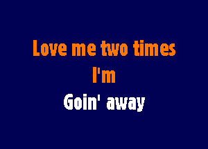 Love me two times

I'm
Goin' away