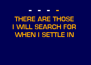 THERE ARE THOSE
I 1WILL SEARCH FOR
WHEN I SETTLE IN