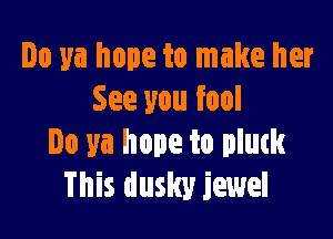 Do ya hope to make her
See you fool

Do ya hope to pluck
This dusky jewel