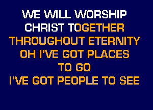 WE WILL WORSHIP
CHRIST TOGETHER
THROUGHOUT ETERNITY
0H I'VE GOT PLACES
TO GO
I'VE GOT PEOPLE TO SEE