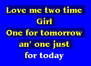 Love me two time
Girl
One for tomorrow

an' one just
for today