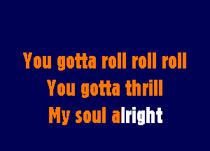 You gotta roll roll roll

You gotta thrill
My soul alright