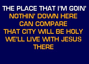 THE PLACE THAT I'M GOIN'
NOTHIN' DOWN HERE
CAN COMPARE
THAT CITY WILL BE HOLY
WE'LL LIVE WITH JESUS
THERE