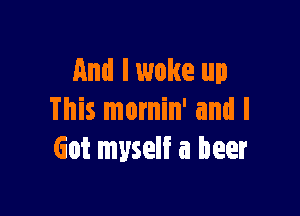 And I woke up

This mornin' and I
Got myself a beer