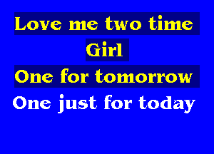 Love me two time
Girl

One for tomorrow

One just for today