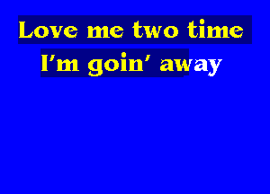 Love me two time
I'm goin' away