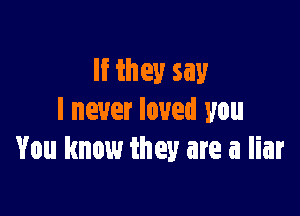 If they say

I never loved you
You know they are a liar