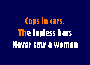 tops in cars,

The topless bars
Never saw a woman