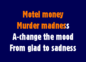 Motel money
Murder madness

A-thange the mood
From glad to sadness