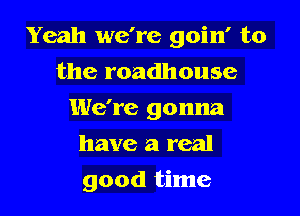 Yeah we're goin' to

the roadhouse
We're gonna
have a real
good time