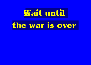 Wait until

the war is over