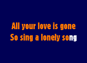 All your love is gone

So sing a lonely song